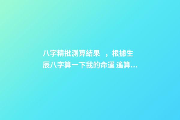 八字精批測算結果，根據生辰八字算一下我的命運 遙算居八字精批，免費精批八字